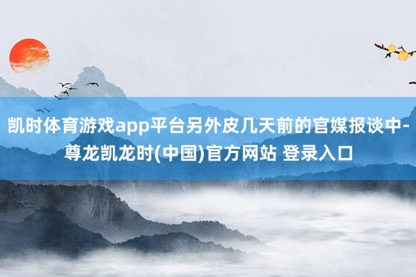 凯时体育游戏app平台另外皮几天前的官媒报谈中-尊龙凯龙时(中国)官方网站 登录入口