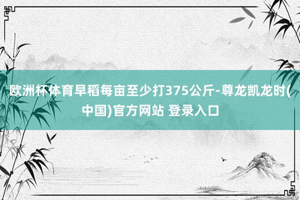 欧洲杯体育早稻每亩至少打375公斤-尊龙凯龙时(中国)官方网站 登录入口