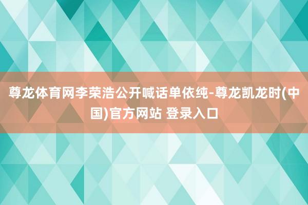 尊龙体育网李荣浩公开喊话单依纯-尊龙凯龙时(中国)官方网站 登录入口