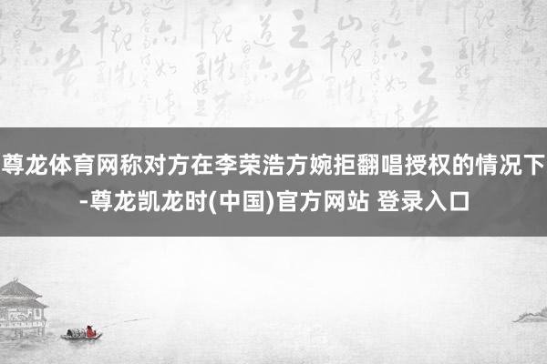 尊龙体育网称对方在李荣浩方婉拒翻唱授权的情况下-尊龙凯龙时(中国)官方网站 登录入口