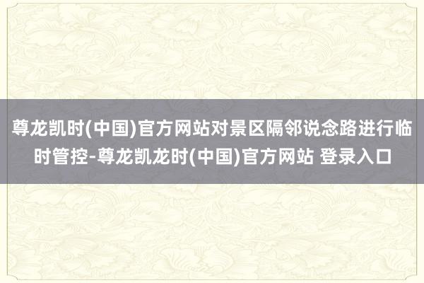 尊龙凯时(中国)官方网站对景区隔邻说念路进行临时管控-尊龙凯龙时(中国)官方网站 登录入口
