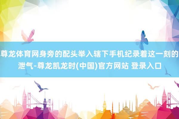 尊龙体育网身旁的配头举入辖下手机纪录着这一刻的泄气-尊龙凯龙时(中国)官方网站 登录入口