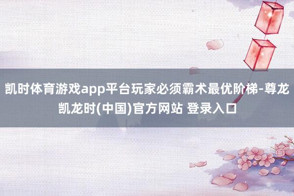 凯时体育游戏app平台玩家必须霸术最优阶梯-尊龙凯龙时(中国)官方网站 登录入口
