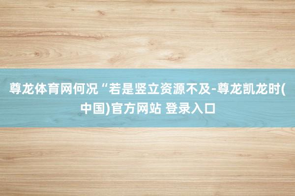 尊龙体育网何况“若是竖立资源不及-尊龙凯龙时(中国)官方网站 登录入口