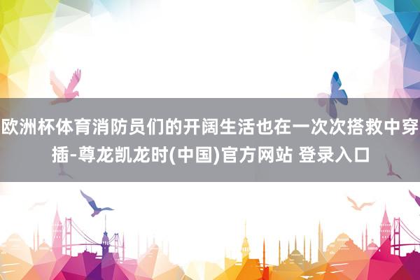 欧洲杯体育消防员们的开阔生活也在一次次搭救中穿插-尊龙凯龙时(中国)官方网站 登录入口