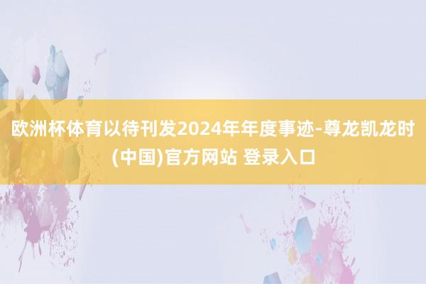 欧洲杯体育以待刊发2024年年度事迹-尊龙凯龙时(中国)官方网站 登录入口