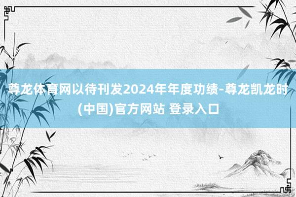 尊龙体育网以待刊发2024年年度功绩-尊龙凯龙时(中国)官方网站 登录入口
