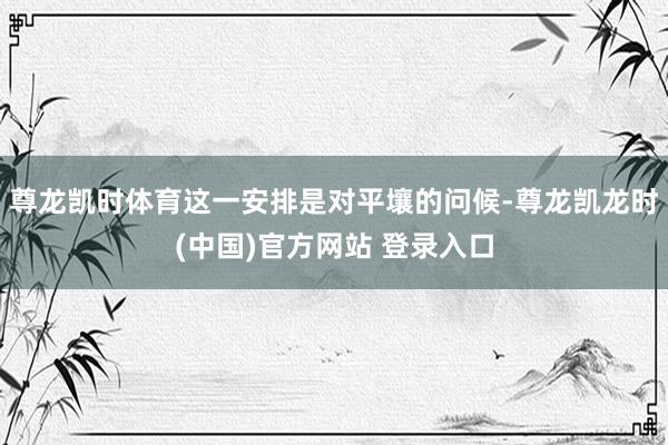 尊龙凯时体育这一安排是对平壤的问候-尊龙凯龙时(中国)官方网站 登录入口