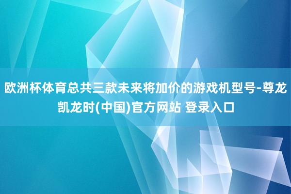 欧洲杯体育总共三款未来将加价的游戏机型号-尊龙凯龙时(中国)官方网站 登录入口