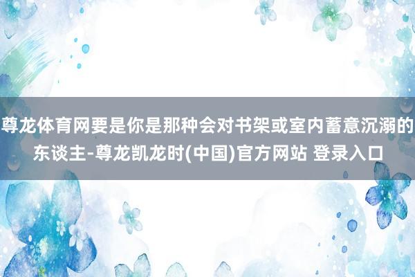 尊龙体育网要是你是那种会对书架或室内蓄意沉溺的东谈主-尊龙凯龙时(中国)官方网站 登录入口