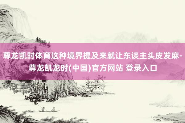 尊龙凯时体育这种境界提及来就让东谈主头皮发麻-尊龙凯龙时(中国)官方网站 登录入口