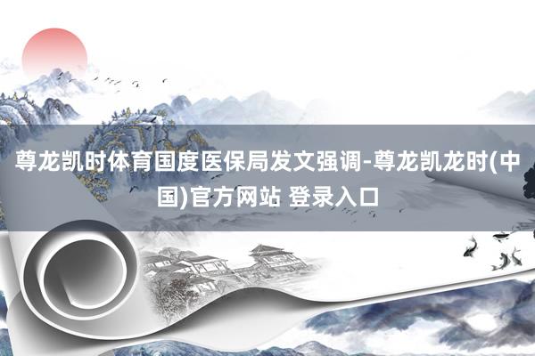 尊龙凯时体育　　国度医保局发文强调-尊龙凯龙时(中国)官方网站 登录入口