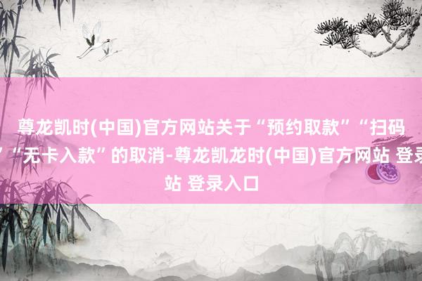 尊龙凯时(中国)官方网站　　关于“预约取款”“扫码取款”“无卡入款”的取消-尊龙凯龙时(中国)官方网站 登录入口
