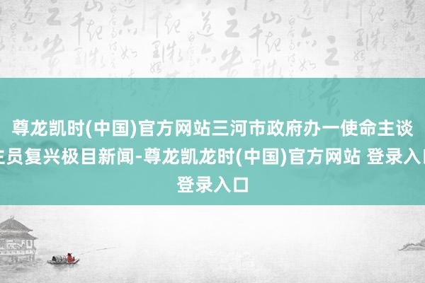 尊龙凯时(中国)官方网站三河市政府办一使命主谈主员复兴极目新闻-尊龙凯龙时(中国)官方网站 登录入口