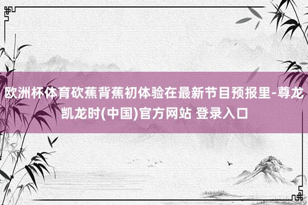 欧洲杯体育砍蕉背蕉初体验在最新节目预报里-尊龙凯龙时(中国)官方网站 登录入口
