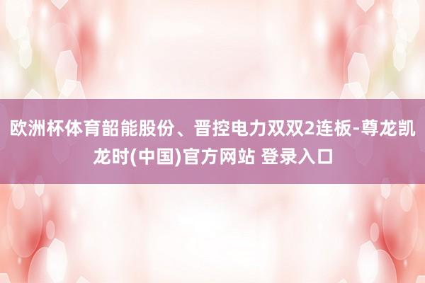 欧洲杯体育韶能股份、晋控电力双双2连板-尊龙凯龙时(中国)官方网站 登录入口