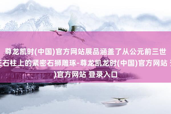 尊龙凯时(中国)官方网站展品涵盖了从公元前三世纪阿育王石柱上的紧密石狮雕琢-尊龙凯龙时(中国)官方网站 登录入口