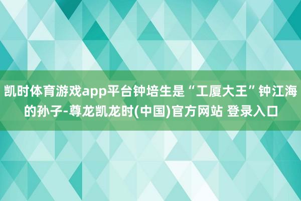 凯时体育游戏app平台钟培生是“工厦大王”钟江海的孙子-尊龙凯龙时(中国)官方网站 登录入口