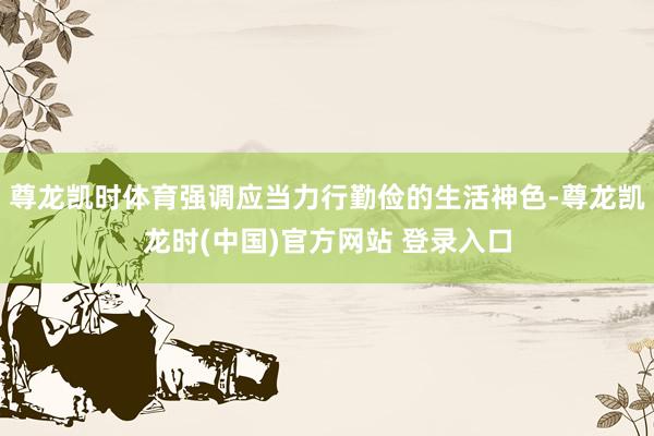 尊龙凯时体育强调应当力行勤俭的生活神色-尊龙凯龙时(中国)官方网站 登录入口