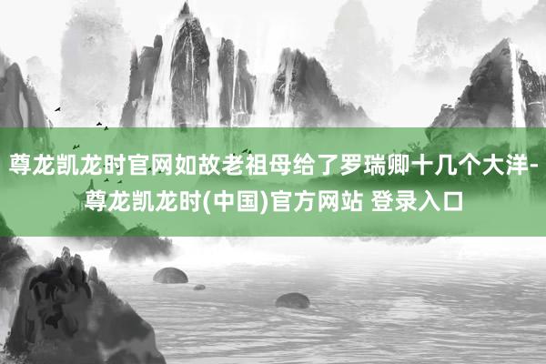 尊龙凯龙时官网如故老祖母给了罗瑞卿十几个大洋-尊龙凯龙时(中国)官方网站 登录入口