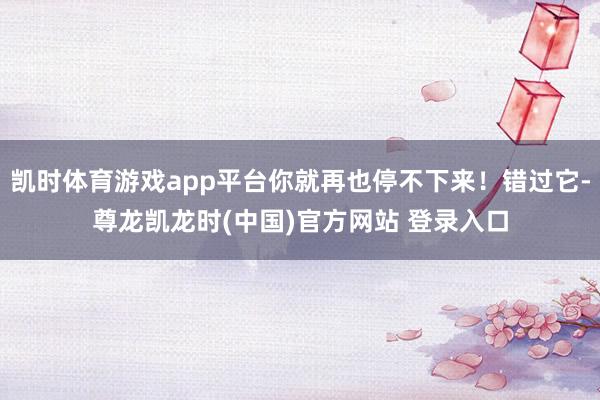 凯时体育游戏app平台你就再也停不下来！错过它-尊龙凯龙时(中国)官方网站 登录入口