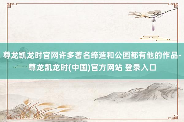 尊龙凯龙时官网许多著名缔造和公园都有他的作品-尊龙凯龙时(中国)官方网站 登录入口