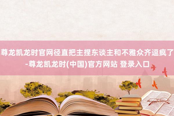 尊龙凯龙时官网径直把主捏东谈主和不雅众齐逗疯了-尊龙凯龙时(中国)官方网站 登录入口