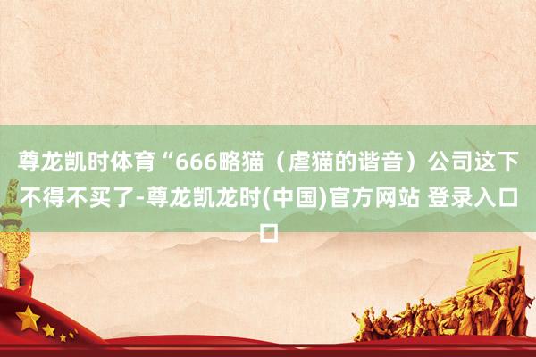 尊龙凯时体育“666略猫(虐猫的谐音)公司这下不得不买了-尊龙凯龙时(中国)官方网站 登录入口