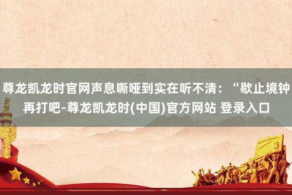 尊龙凯龙时官网声息嘶哑到实在听不清：“歇止境钟再打吧-尊龙凯龙时(中国)官方网站 登录入口