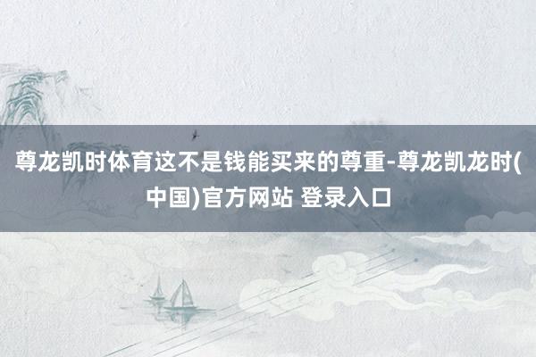 尊龙凯时体育这不是钱能买来的尊重-尊龙凯龙时(中国)官方网站 登录入口