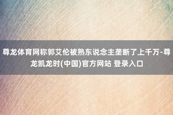 尊龙体育网称郭艾伦被熟东说念主垄断了上千万-尊龙凯龙时(中国)官方网站 登录入口