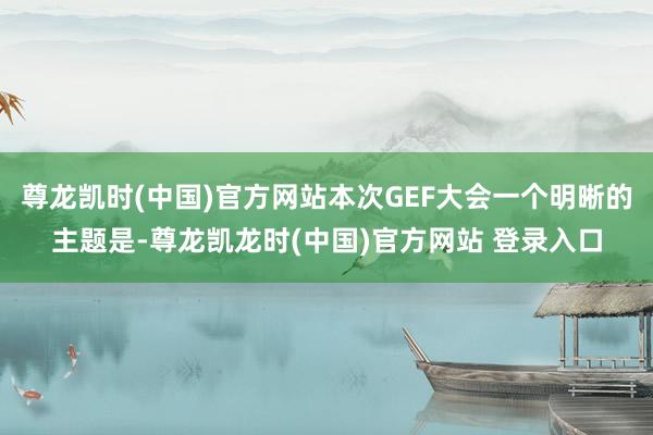 尊龙凯时(中国)官方网站本次GEF大会一个明晰的主题是-尊龙凯龙时(中国)官方网站 登录入口