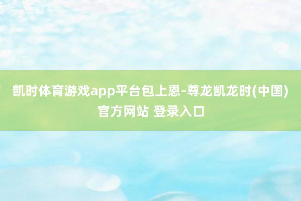 凯时体育游戏app平台包上恩-尊龙凯龙时(中国)官方网站 登录入口