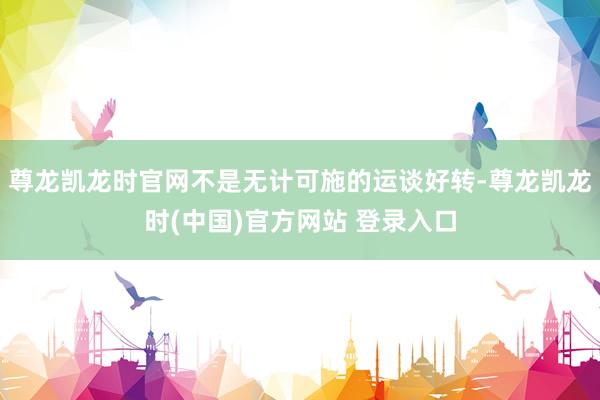 尊龙凯龙时官网不是无计可施的运谈好转-尊龙凯龙时(中国)官方网站 登录入口