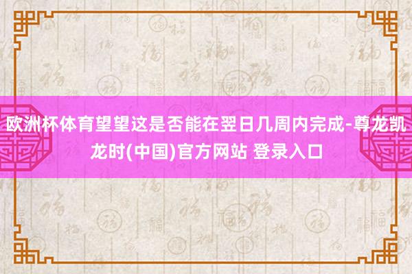 欧洲杯体育望望这是否能在翌日几周内完成-尊龙凯龙时(中国)官方网站 登录入口