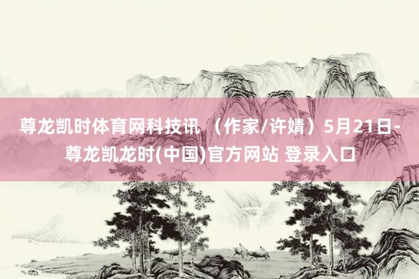 尊龙凯时体育网科技讯 (作家/许婧)5月21日-尊龙凯龙时(中国)官方网站 登录入口
