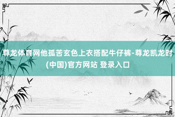 尊龙体育网他孤苦玄色上衣搭配牛仔裤-尊龙凯龙时(中国)官方网站 登录入口