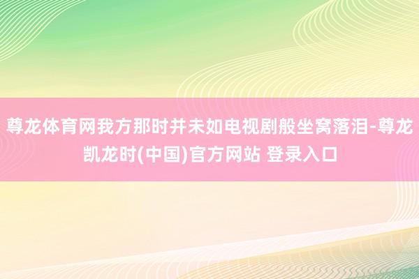 尊龙体育网我方那时并未如电视剧般坐窝落泪-尊龙凯龙时(中国)官方网站 登录入口
