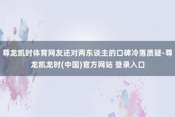 尊龙凯时体育网友还对两东谈主的口碑冷落质疑-尊龙凯龙时(中国)官方网站 登录入口