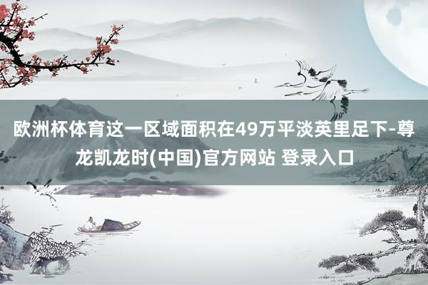 欧洲杯体育这一区域面积在49万平淡英里足下-尊龙凯龙时(中国)官方网站 登录入口