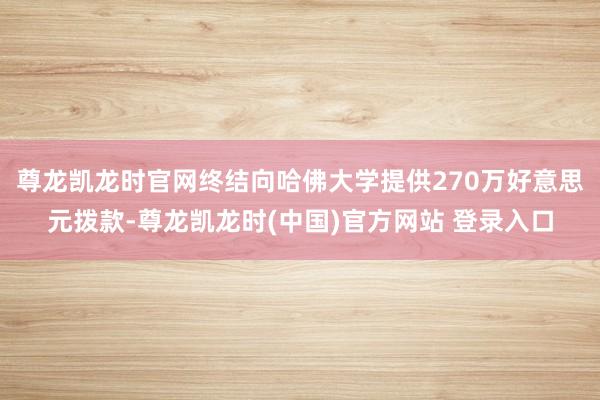 尊龙凯龙时官网终结向哈佛大学提供270万好意思元拨款-尊龙凯龙时(中国)官方网站 登录入口