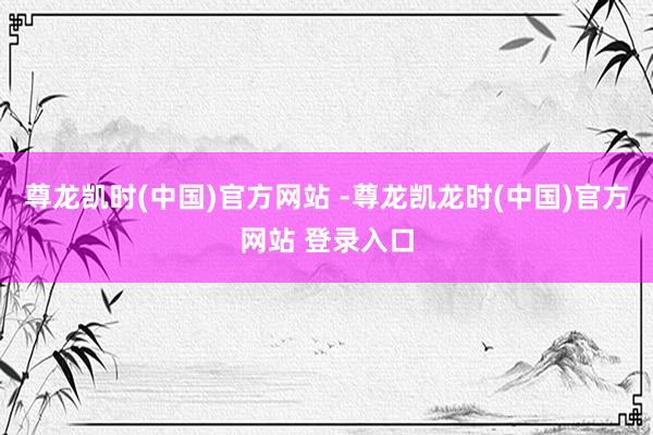 尊龙凯时(中国)官方网站 -尊龙凯龙时(中国)官方网站 登录入口