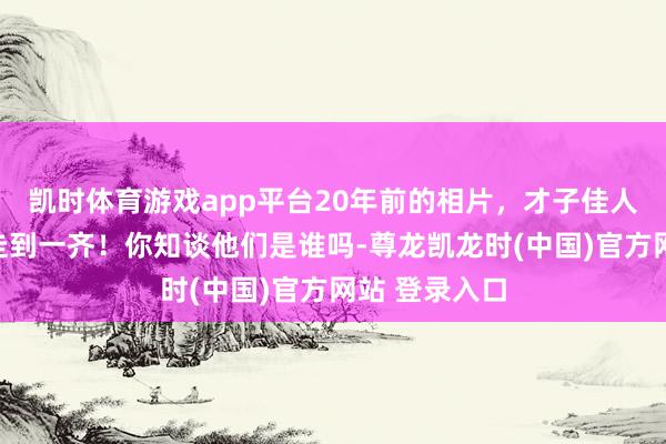凯时体育游戏app平台20年前的相片，才子佳人，可惜莫得走到一齐！你知谈他们是谁吗-尊龙凯龙时(中国)官方网站 登录入口