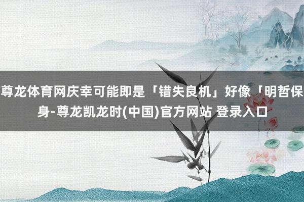 尊龙体育网庆幸可能即是「错失良机」好像「明哲保身-尊龙凯龙时(中国)官方网站 登录入口