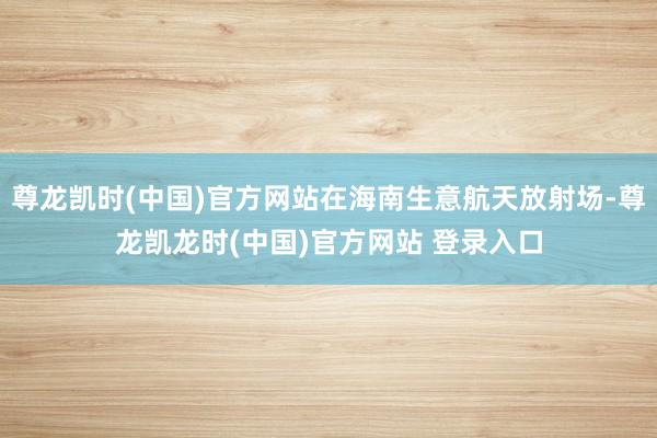 尊龙凯时(中国)官方网站在海南生意航天放射场-尊龙凯龙时(中国)官方网站 登录入口