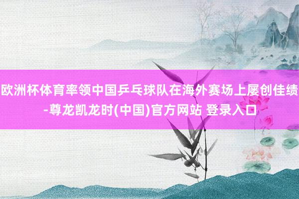 欧洲杯体育率领中国乒乓球队在海外赛场上屡创佳绩-尊龙凯龙时(中国)官方网站 登录入口