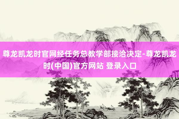 尊龙凯龙时官网经任务总教学部接洽决定-尊龙凯龙时(中国)官方网站 登录入口