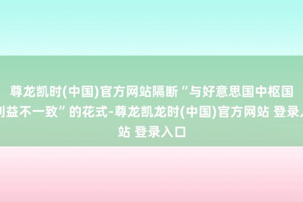 尊龙凯时(中国)官方网站隔断“与好意思国中枢国度利益不一致”的花式-尊龙凯龙时(中国)官方网站 登录入口