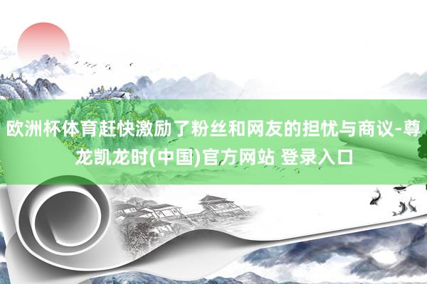 欧洲杯体育赶快激励了粉丝和网友的担忧与商议-尊龙凯龙时(中国)官方网站 登录入口