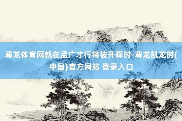 尊龙体育网就在孟广才行将被开释时-尊龙凯龙时(中国)官方网站 登录入口
